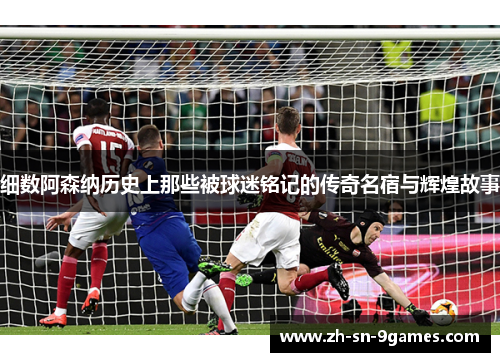 细数阿森纳历史上那些被球迷铭记的传奇名宿与辉煌故事