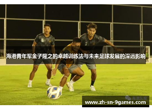 海港青年军金子隆之的卓越训练法与未来足球发展的深远影响