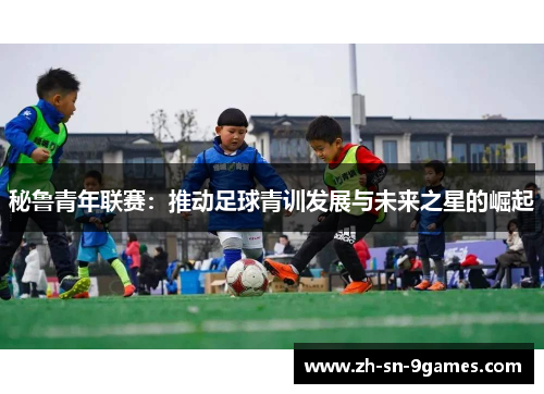秘鲁青年联赛:推动足球青训发展与未来之星的崛起 秘鲁青年联赛:推动足球青训发展与未来之星的崛起